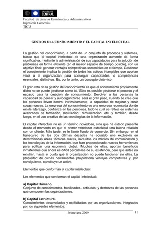 Facultad de ciencias Económicas y Administrativas
Ingeniería Comercial
TIC’S



      GESTION DEL CONOCIMIENTO Y EL CAPITAL INTELECTUAL


La gestión del conocimiento, a partir de un conjunto de procesos y sistemas,
busca que el capital intelectual de una organización aumente de forma
significativa, mediante la administración de sus capacidades para la solución de
problemas en forma eficiente (en el menor espacio de tiempo posible), con un
objetivo final: generar ventajas competitivas sostenibles en el tiempo. Gestionar
el conocimiento implica la gestión de todos los activos intangibles que aportan
valor a la organización para conseguir capacidades, o competencias
esenciales, distintivas. Es, por lo tanto, un concepto dinámico.

El gran reto de la gestión del conocimiento es que el conocimiento propiamente
dicho no se puede gestionar como tal. Sólo es posible gestionar el proceso y el
espacio para la creación de conocimiento. Devolver a las personas la
capacidad de pensar y autoorganizarse será el gran paso, cuando se cree que
las personas llevan dentro, intrínsicamente, la capacidad de mejorar y crear
cosas nuevas. La empresa del conocimiento es una empresa repensada donde
existe liderazgo, confianza en las personas, todo lo cual se refleja en sistemas
avanzados de formación, motivación, remuneración, etc. y también, desde
luego, en el uso creativo de las tecnologías de la información.

El capital intelectual no es un término novedoso, sino que ha estado presente
desde el momento en que el primer vendedor estableció una buena relación
con un cliente. Más tarde, se le llamó fondo de comercio. Sin embargo, en el
transcurso de las dos últimas décadas ha ocurrido una explosión en
determinadas áreas técnicas claves, incluidos los medios de comunicación y
las tecnologías de la información, que han proporcionado nuevas herramientas
para edificar una economía global. Muchas de ellas, aportan beneficios
inmateriales que ahora es difícil percatarse de su existencia, pero que antes no
existían, hasta el punto que la organización no puede funcionar sin ellas. La
propiedad de dichas herramientas proporciona ventajas competitivas y, por
consiguiente, constituye un activo.

Elementos que conforman el capital intelectual:

Los elementos que conforman el capital intelectual:

a) Capital Humano.
Conjunto de conocimientos, habilidades, actitudes, y destrezas de las personas
que componen las organizaciones.

b) Capital estructural.
Conocimientos desarrollados y explicitados por las organizaciones, integrados
por los siguientes elementos:
                                Primavera 2009                                11
 