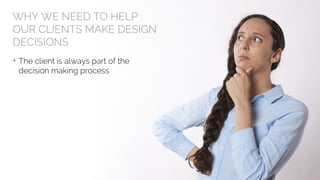 WHY WE NEED TO HELP
OUR CLIENTS MAKE DESIGN
DECISIONS
• The client is always part of the
decision making process
 