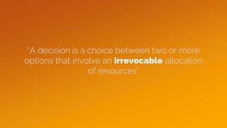 “A decision is a choice between two or more
options that involve an irrevocable allocation
of resources”
 
