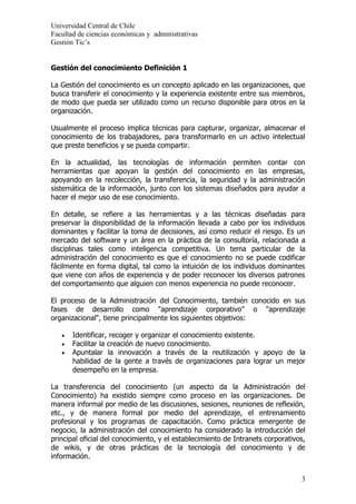 Universidad Central de Chile
Facultad de ciencias económicas y administrativas
Gestión Tic’s


Gestión del conocimiento Definición 1

La Gestión del conocimiento es un concepto aplicado en las organizaciones, que
busca transferir el conocimiento y la experiencia existente entre sus miembros,
de modo que pueda ser utilizado como un recurso disponible para otros en la
organización.

Usualmente el proceso implica técnicas para capturar, organizar, almacenar el
conocimiento de los trabajadores, para transformarlo en un activo intelectual
que preste beneficios y se pueda compartir.

En la actualidad, las tecnologías de información permiten contar con
herramientas que apoyan la gestión del conocimiento en las empresas,
apoyando en la recolección, la transferencia, la seguridad y la administración
sistemática de la información, junto con los sistemas diseñados para ayudar a
hacer el mejor uso de ese conocimiento.

En detalle, se refiere a las herramientas y a las técnicas diseñadas para
preservar la disponibilidad de la información llevada a cabo por los individuos
dominantes y facilitar la toma de decisiones, así como reducir el riesgo. Es un
mercado del software y un área en la práctica de la consultoría, relacionada a
disciplinas tales como inteligencia competitiva. Un tema particular de la
administración del conocimiento es que el conocimiento no se puede codificar
fácilmente en forma digital, tal como la intuición de los individuos dominantes
que viene con años de experiencia y de poder reconocer los diversos patrones
del comportamiento que alguien con menos experiencia no puede reconocer.

El proceso de la Administración del Conocimiento, también conocido en sus
fases de desarrollo como "aprendizaje corporativo" o "aprendizaje
organizacional", tiene principalmente los siguientes objetivos:

   •   Identificar, recoger y organizar el conocimiento existente.
   •   Facilitar la creación de nuevo conocimiento.
   •   Apuntalar la innovación a través de la reutilización y apoyo de la
       habilidad de la gente a través de organizaciones para lograr un mejor
       desempeño en la empresa.

La transferencia del conocimiento (un aspecto da la Administración del
Conocimiento) ha existido siempre como proceso en las organizaciones. De
manera informal por medio de las discusiones, sesiones, reuniones de reflexión,
etc., y de manera formal por medio del aprendizaje, el entrenamiento
profesional y los programas de capacitación. Como práctica emergente de
negocio, la administración del conocimiento ha considerado la introducción del
principal oficial del conocimiento, y el establecimiento de Intranets corporativos,
de wikis, y de otras prácticas de la tecnología del conocimiento y de
información.


                                                                                 3
 