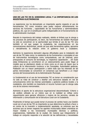 Universidad Central de Chile
Facultad de ciencias económicas y administrativas
Gestión Tic’s


USO DE LAS TIC EN EL GOBIERNO LOCAL Y LA IMPORTANCIA DE LOS
REGÍSTROS ELECTRÓNICOS

La experiencia nos ha demostrado un importante aporte respecto el uso de
herramientas TIC como iniciativa para poder mejorar eficientemente los
servicios las funciones , capacidades de los funcionarios y administradores
públicos, etc. que en sí constituyen parte indispensable en el funcionamiento de
la administración municipal.

Rescato la importancia del trabajo realizado, debido al énfasis que le otorga a
los procesos de participación, es decir, las herramientas de Gestión Municipal
no solo se concentran en la oportunidad que brinda el uso de las TIC sino
también el rol que juegan la ciudadanía, las organizaciones en las
comunicaciones electrónicas, siendo así que esta herramienta agiliza, aproxima
y retroalimenta la relación entre el gobierno local y ciudadano.

Asimismo la experiencia demostró algunas dificultades para la instalación del
uso de las TIC tales como: la resistencia de los funcionarios o concejales al uso
de instrumentos tecnológicos como computadoras, uso de Internet, poco
presupuesto al consumo de tecnología, su respectiva capacitación. …Sin duda
estas limitaciones se convirtieron en un estancamiento para poder llegar al
modelo que se plantearon desde un inicio como es el caso de lograr que la
cultura de la interconexión involucre a los Concejales, Autoridades gestoras,
Población con un mayor participación y sobre todo que los intereses de las
partes mencionadas se concentren en consensos que beneficien a un mejor
servicio del funcionamiento de la Administración Municipal.

Lo fundamental en el uso de herramientas TIC es tomar en consideración que
no solo se trata de construir y diseñar una estructura basada en red de
comunicaciones entre las mismas autoridades y gestores públicos locales y la
ciudadanía, sino también es importante el recurso humano que le otorga cada
uno de los actores mencionados.

Asimismo el aporte de la estructura organizacional descentralizada -Criterio o
de análisis utilizado es un indicio que en la realidad se refleja como
requerimiento para generar eficiencia y mejora de los servicios, canales de
información y comunicación de la Estructura Local con la Ciudadanía.

Finalmente el tiempo que pueda tomar el proceso de cambio hacia una Gestión
Local con el uso de las TIC es importante ya que determina la actitud a favor o
en contra de la inversión e implementación apostada, es entonces que las
acciones que se tomen respecto los agentes involucrados deben orientarse en
mayor medida a los funcionarios municipales técnicos y políticos,
organizaciones, habitantes de la ciudad. De manera que íntegramente el
trabajo en conjunto responda a la solución de las deficiencias y necesidades


                                                                               6
 