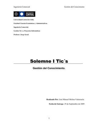 Ingeniería Comercial                                                Gestión del Conocimiento




Universidad Central de Chile.

Facultad Ciencias Económicas y Administrativas.

Ingeniería Comercial.

Gestión Tic´s y Proyectos Informáticos

Profesor: Jorge Israel.




                          Solemne I Tic´s
                           Gestión del Conocimiento.




                                             Realizado Por: José Manuel Molina Valenzuela.

                                                  Fecha de Entrega: 29 de Septiembre de 2009




                                                  1
 