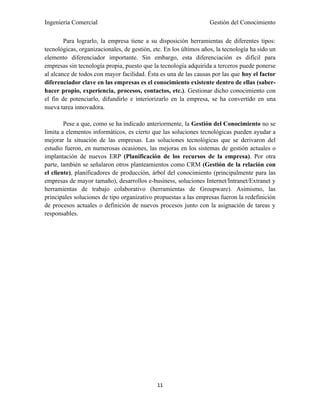 Ingeniería Comercial                                               Gestión del Conocimiento

        Para lograrlo, la empresa tiene a su disposición herramientas de diferentes tipos:
tecnológicas, organizacionales, de gestión, etc. En los últimos años, la tecnología ha sido un
elemento diferenciador importante. Sin embargo, esta diferenciación es difícil para
empresas sin tecnología propia, puesto que la tecnología adquirida a terceros puede ponerse
al alcance de todos con mayor facilidad. Ésta es una de las causas por las que hoy el factor
diferenciador clave en las empresas es el conocimiento existente dentro de ellas (saber-
hacer propio, experiencia, procesos, contactos, etc.). Gestionar dicho conocimiento con
el fin de potenciarlo, difundirlo e interiorizarlo en la empresa, se ha convertido en una
nueva tarea innovadora.

        Pese a que, como se ha indicado anteriormente, la Gestión del Conocimiento no se
limita a elementos informáticos, es cierto que las soluciones tecnológicas pueden ayudar a
mejorar la situación de las empresas. Las soluciones tecnológicas que se derivaron del
estudio fueron, en numerosas ocasiones, las mejoras en los sistemas de gestión actuales o
implantación de nuevos ERP (Planificación de los recursos de la empresa). Por otra
parte, también se señalaron otros planteamientos como CRM (Gestión de la relación con
el cliente), planificadores de producción, árbol del conocimiento (principalmente para las
empresas de mayor tamaño), desarrollos e-business, soluciones Internet/Intranet/Extranet y
herramientas de trabajo colaborativo (herramientas de Groupware). Asimismo, las
principales soluciones de tipo organizativo propuestas a las empresas fueron la redefinición
de procesos actuales o definición de nuevos procesos junto con la asignación de tareas y
responsables.




                                             11
 