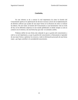 Ingeniería Comercial                                            Gestión del Conocimiento




                                      Conclusión.



        En este informe se da a conocer la real importancia de cómo la Gestión del
Conocimiento aporta en la optimización de diversos recursos a través de la implementación
de distintos software que ayuden de una mejor forma en la eficiencia de cómo se realizan
las labores. De este modo, la Gestión del Conocimiento es una herramienta vital en el día
de hoy en las diferentes empresas en este mundo globalizado en donde siempre se está en
contacto con el entorno y de esta forma hay que estar en constante cambio.

       Podemos definir de una forma más reducida lo que es gestión del conocimiento y
cuál es su real importancia, ya que la gestión del conocimiento es básicamente el aprender
de una mejor forma a optimizar los recursos y toda la información procesarla de una forma
mejor , que logre contribuir a la sociedad del conocimiento.




                                           12
 