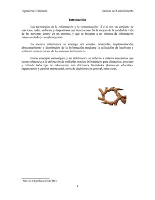 Ingeniería Comercial                                              Gestión del Conocimiento

                                        Introducción

        Las tecnologías de la información y la comunicación1 (Tic`s) son un conjunto de
servicios, redes, software y dispositivos que tienen como fin la mejora de la calidad de vida
de las personas dentro de un entorno, y que se integran a un sistema de información
interconectado y complementario.

       La ciencia informática se encarga del estudio, desarrollo, implementación,
almacenamiento y distribución de la información mediante la utilización de hardware y
software como recursos de los sistemas informáticos.

       Como concepto sociológico y no informático se refieren a saberes necesarios que
hacen referencia a la utilización de múltiples medios informáticos para almacenar, procesar
y difundir todo tipo de información con diferentes finalidades (formación educativa,
organización y gestión empresarial, toma de decisiones en general, entre otras).




1
    http://es.wikipedia.org/wiki/TICs

                                             2
 