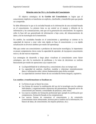 Ingeniería Comercial                                              Gestión del Conocimiento

                 Relación entre las Tic`s y la Gestión del Conocimiento

       El objetivo estratégico de la Gestión del Conocimiento es lograr que el
conocimiento implícito se transforme en explícito, clasificable y transferible para que pueda
ser compartido.

Se debe diferenciar lo que es la sociedad basada en la información de una sociedad basada
en el conocimiento. La primera tiene su eje central en el manejo y difusión de la
información y las comunicaciones, más que en la generación de conocimiento. Se organiza
sobre la base del uso generalizado de información a bajo costo, del almacenamiento de
datos y de las tecnologías de la transmisión.

En cambio, las sociedades basadas en el conocimiento y aprendizaje se centran en la
capacidad de innovar y crear valor más rápido en base al conocimiento y a su rápida
actualización en diversos ámbitos por medio del aprendizaje.

Más que contar con conocimientos o productos de innovación tecnológica, lo importantes
es poseer competencias claves como la capacidad de aprender, de incorporar conocimiento
nuevo y de dar nuevas respuestas.

Las estrategias de desarrollo a largo plazo visualizan al conocimiento como factor
estratégico, por ello la resolución de problemas y la toma de decisiones se realizan
básicamente por medio de operaciones cuyo soporte son:

       ♦ La disponibilidad de la información y conocimiento clave en tiempo real.
       ♦ La capacidad de analizar, clasificar, modelar y relacionar sistemáticamente
         datos e información sobre valores fundamentales para dicha sociedad.
       ♦ La capacidad de construir futuro de esa sociedad de forma integral y equitativa.


Los cambios y transformaciones se focalizan en:

       ♦ La forma en que se hacen las cosas.
       ♦ Las formas de encarar la combinación del uso de la tecnología con los saberes
         individuales y organizacionales (destrezas del pensamiento, búsqueda activa de
         conocimiento por Internet, comunidades de prácticas, entre otras).
       ♦ Los nuevos modelos de formación profesional (por ejemplo la certificación por
         competencias, formación basada en las competencias).
       ♦ Las nuevas formas de comunicar el conocimiento y de construirlo
         (conocimiento tácito almacenado, técnicas para el análisis de la información, los
         bancos de ideas, de conocimiento, las mejores prácticas, etc.).




                                             3
 