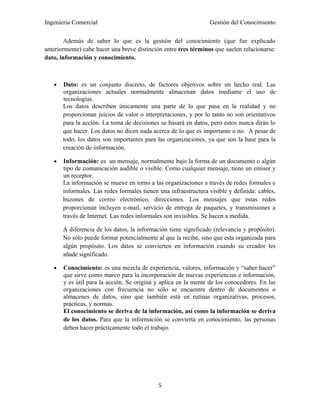 Ingeniería Comercial                                             Gestión del Conocimiento

        Además de saber lo que es la gestión del conocimiento (que fue explicado
anteriormente) cabe hacer una breve distinción entre tres términos que suelen relacionarse:
dato, información y conocimiento.



   •   Dato: es un conjunto discreto, de factores objetivos sobre un hecho real. Las
       organizaciones actuales normalmente almacenan datos mediante el uso de
       tecnologías.
       Los datos describen únicamente una parte de lo que pasa en la realidad y no
       proporcionan juicios de valor o interpretaciones, y por lo tanto no son orientativos
       para la acción. La toma de decisiones se basará en datos, pero estos nunca dirán lo
       que hacer. Los datos no dicen nada acerca de lo que es importante o no. A pesar de
       todo, los datos son importantes para las organizaciones, ya que son la base para la
       creación de información.

   •   Información: es un mensaje, normalmente bajo la forma de un documento o algún
       tipo de comunicación audible o visible. Como cualquier mensaje, tiene un emisor y
       un receptor.
       La información se mueve en torno a las organizaciones a través de redes formales e
       informales. Las redes formales tienen una infraestructura visible y definida: cables,
       buzones de correo electrónico, direcciones. Los mensajes que estas redes
       proporcionan incluyen e-mail, servicio de entrega de paquetes, y transmisiones a
       través de Internet. Las redes informales son invisibles. Se hacen a medida.

       A diferencia de los datos, la información tiene significado (relevancia y propósito).
       No sólo puede formar potencialmente al que la recibe, sino que esta organizada para
       algún propósito. Los datos se convierten en información cuando su creador les
       añade significado.

   •   Conocimiento: es una mezcla de experiencia, valores, información y “saber hacer”
       que sirve como marco para la incorporación de nuevas experiencias e información,
       y es útil para la acción. Se origina y aplica en la mente de los conocedores. En las
       organizaciones con frecuencia no sólo se encuentra dentro de documentos o
       almacenes de datos, sino que también está en rutinas organizativas, procesos,
       prácticas, y normas.
       El conocimiento se deriva de la información, así como la información se deriva
       de los datos. Para que la información se convierta en conocimiento, las personas
       deben hacer prácticamente todo el trabajo.




                                             5
 