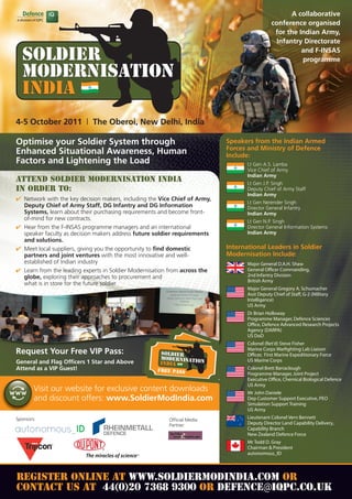 A collaborative
                                                                                              conference organised
                                                                                               for the Indian Army,
                                                                                                Infantry Directorate
                                                                                                        and F-INSAS
                                                                                                        programme




4-5 October 2011 | The Oberoi, New Delhi, India

Optimise your Soldier System through                                        Speakers from the Indian Armed
                                                                            Forces and Ministry of Defence
Enhanced Situational Awareness, Human                                       Include:
Factors and Lightening the Load                                                    Lt Gen A.S. Lamba
                                                                                   Vice Chief of Army
                                                                                   Indian Army
Attend Soldier Modernisation India                                                 Lt Gen J.P. Singh
in order to:                                                                       Deputy Chief of Army Staff
                                                                                   Indian Army
 Network with the key decision makers, including the Vice Chief of Army,
                                                                                   Lt Gen Nerender Singh
  Deputy Chief of Army Staff, DG Infantry and DG Information                       Director General Infantry
  Systems, learn about their purchasing requirements and become front-             Indian Army
  of-mind for new contracts.                                                       Lt Gen N.P. Singh
 Hear from the F-INSAS programme managers and an international                    Director General Information Systems
  speaker faculty as decision makers address future soldier requirements           Indian Army
  and solutions.
 Meet local suppliers, giving you the opportunity to find domestic         International Leaders in Soldier
  partners and joint ventures with the most innovative and well-            Modernisation Include:
  established of Indian industry                                                   Major General D.A.H. Shaw
 Learn from the leading experts in Soldier Modernisation from across the          General O cer Commanding,
  globe, exploring their approaches to procurement and                             2nd Infantry Division
                                                                                   British Army
  what is in store for the future soldier
                                                                                   Major General Gregory A. Schumacher
                                                                                   Asst Deputy Chief of Sta , G-2 (Military
                                                                                   Intelligence)
                                                                                   US Army
                                                                                   Dr Brian Holloway
                                                                                   Programme Manager, Defence Sciences
                                                                                   O ce, Defence Advanced Research Projects
                                                                                   Agency (DARPA)
                                                                                   US DoD
                                                                                   Colonel (Ret'd) Steve Fisher
                                                                                   Marine Corps War ghting Lab Liaison
Request Your Free VIP Pass:                                                        O cer, First Marine Expeditionary Force
General and Flag Officers 1 Star and Above                                         US Marine Corps
Attend as a VIP Guest!                                                             Colonel Brett Barraclough
                                                                                   Programme Manager, Joint Project
                                                                                   Executive O ce, Chemical Biological Defence
                                                                                   US Army
        Visit our website for exclusive content downloads                          Mr John Daniele
        and discount offers: www.SoldierModIndia.com                               Dep Customer Support Executive, PEO
                                                                                   Simulation Support Training
                                                                                   US Army
Sponsors:                                                Official Media
                                                                                   Lieutenant Colonel Vern Bennett
                                                         Partner:                  Deputy Director Land Capability Delivery,
                                                                                   Capability Branch
                                                                                   New Zealand Defence Force
                                                                                   Mr Todd D. Gray
                                                                                   Chairman  President
                                                                                   autonomous_ID




REGISTER ONLINE AT WWW.SOLDIERMODINDIA.COM OR
                                   defence@iqpc.co.uk
CONTACT US AT 44(0)20 7368 9300 OR DEFENCE IQPC.CO.UK
 