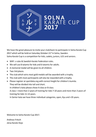 We have the great pleasure to invite your club/team to participate in Solna Karate Cup
2017 which will be held on Saturday October 21st in Solna, Sweden.
Solna Karate Cup is a competition for kids, cadets, juniors, U21 and seniors.
 WKF: s rules & Swedish Karate Federation rules.
 We will use 8 tatamis for kids and 6 tatamis for adults.
 A memorial medal will be given to all children.
 Two 3rd places.
 The club which wins most gold medals will be awarded with a trophy.
 The club with most participants will also be rewarded with a trophy.
 Please register at sportdata.org with correct height for children’s kumite.
They will be divided into tall and short.
In children’s kata please chose A class or B class.
A class = more than 2 years of training for kids 7-10 years and more than 3 years of
training for kids 11-13 years.
In Senior kata we have three individual categories, open, Kyu and +35 years.
Welcome to Solna Karate Cup 2017.
Andreas Fritsch
Järva Karate Dojo
 