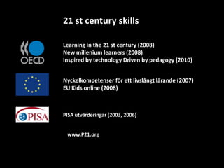 21 st century skills

Learning in the 21 st century (2008)
New millenium learners (2008)
Inspired by technology Driven by pedagogy (2010)


Nyckelkompetenser för ett livslångt lärande (2007)
EU Kids online (2008)



PISA utvärderingar (2003, 2006)


 www.P21.org
 