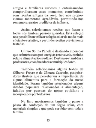 amigos e familiares curiosos e entusiasmados
compartilhassem esses momentos, contribuindo
com receitas antigas da vovó. Isso nos propor-
cionou momentos agradáveis, permitindo-nos
rememorarpratosprediletosdainfância.
Assim, selecionamos receitas que fazem a
todas nós lembrar pessoas queridas. Esta seleção
nos possibilitou utilizar o fogão solar de modo mais
eficiente e criativo, a partir de receitas previamente
testadas.
O livro Sol na Panela é destinado a pessoas
que se interessam por energias renováveis, cozinha
solar e alimentação saudável. Destina-se também a
professores,ecoeducadoresemultiplicadores.
Também selecionamos alguns textos de
Gilberto Freyre e de Câmara Cascudo, pesquisa-
dores ilustres que perceberam a importância de
alguns alimentos para a formação da nossa
identidade. Foram também selecionados alguns
ditados populares relacionados à alimentação,
falados por pessoas do nosso cotidiano e
incorporadosportodosnós.
No livro mostraremos também o passo a
passo da confecção de um fogão solar, com
materiais simples e que pode ser feito com toda a
família.
10
 