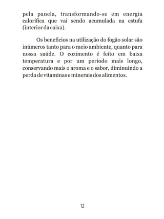 pela panela, transformando-se em energia
calorífica que vai sendo acumulada na estufa
(interiordacaixa).
Os benefícios na utilização do fogão solar são
inúmeros tanto para o meio ambiente, quanto para
nossa saúde. O cozimento é feito em baixa
temperatura e por um período mais longo,
conservando mais o aroma e o sabor, diminuindo a
perdadevitaminasemineraisdosalimentos.
12
 