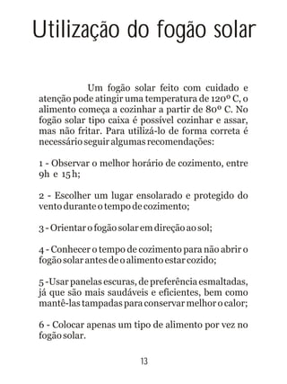 Utilização do fogão solar
Um fogão solar feito com cuidado e
atenção pode atingir uma temperatura de 120º C, o
alimento começa a cozinhar a partir de 80º C. No
fogão solar tipo caixa é possível cozinhar e assar,
mas não fritar. Para utilizá-lo de forma correta é
necessárioseguiralgumasrecomendações:
1 - Observar o melhor horário de cozimento, entre
9h e 15h;
2 - Escolher um lugar ensolarado e protegido do
ventoduranteotempodecozimento;
3-Orientarofogãosolaremdireçãoaosol;
4 - Conhecer o tempo de cozimento para não abrir o
fogãosolarantesdeoalimentoestarcozido;
5 -Usar panelas escuras, de preferência esmaltadas,
já que são mais saudáveis e eficientes, bem como
mantê-lastampadasparaconservarmelhorocalor;
6 - Colocar apenas um tipo de alimento por vez no
fogãosolar.
13
 