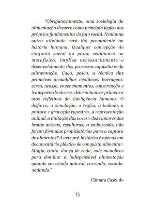 “Obrigatoriamente, uma sociologia da
alimentação decorre como princípio lógico dos
próprios fundamentos do fato social. Nenhuma
outra atividade será tão permanente na
história humana. Qualquer concepção do
conjunto social no plano econômico ou
metafísico, implica necessariamente o
desenvolvimento dos processos aquisitivos da
alimentação. Caça, pesca, a técnica das
primeiras armadilhas neolíticas, barragens,
cerco, acosso, envenenamentos, conservação e
transporte de víveres, determinam os primeiros
atos refletivos da inteligência humana. O
disfarce, a simulação, o troféu, o bailado, a
pintura e gravação rupestres, a representação
animal, a imitação das vozes e dos rumores das
bestas ariscas, esculturas, a emboscada, não
foram fórmulas propiciatórias para a captura
de alimentos? A arte pré-histórica é apenas um
documentário plástico de conquista alimentar.
Magia, canto, dança de roda, vale manobras
para dominar a indispensável alimentação
quando em estado natural, correndo, voando,
nadando.”
Câmara Cascudo
15
 