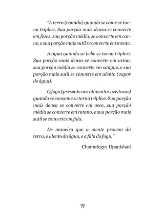 “A terra (comida) quando se come se tor-
na tríplice. Sua porção mais densa se converte
em fezes, sua porção média, se converte em car-
ne,esuaporçãomaissutilseconverteemmente.
A água quando se bebe se torna tríplice.
Sua porção mais densa se converte em urina,
sua porção média se converte em sangue, e sua
porção mais sutil se converte em alento (vapor
deágua).
O fogo (presente nos alimentos azeitosos)
quando se consome se torna tríplice. Sua porção
mais densa se converte em osso, sua porção
média se converte em tutano, e sua porção mais
sutilseconverteemfala.
De maneira que a mente provem da
terra,oalentodaágua,eafaladofogo.”
Channdogya Upanishad
19
 