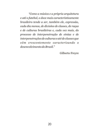“Como a música e a própria arquitetura
e até o futebol, o doce mais caracteristicamente
brasileiro tende a ser, também ele, expressão,
cada dia menos, de divisões de classes, de raças
e de culturas brasileiras e, cada vez mais, do
processo de interpenetração de etnias e de
interpenetraçõesdeculturaseatédeclassesque
vêm crescentemente caracterizando o
desenvolvimentodoBrasil.”
Gilberto Freyre
20
 