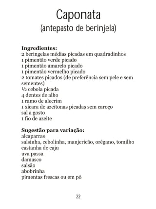 Ingredientes:
2 beringelas médias picadas em quadradinhos
1 pimentão verde picado
1 pimentão amarelo picado
1 pimentão vermelho picado
2 tomates picados (de preferência sem pele e sem
sementes)
½ cebola picada
4 dentes de alho
1 ramo de alecrim
1 xícara de azeitonas picadas sem caroço
sal a gosto
1 fio de azeite
Sugestão para variação:
alcaparras
salsinha, cebolinha, manjericão, orégano, tomilho
castanha de caju
uva passa
damasco
salsão
abobrinha
pimentas frescas ou em pó
Caponata
(antepasto de berinjela)
22
 