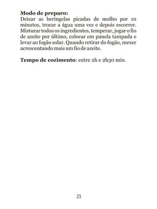 23
Modo de preparo:
Deixar as beringelas picadas de molho por 10
minutos, trocar a água uma vez e depois escorrer.
Misturar todos os ingredientes, temperar, jogar o fio
de azeite por último, colocar em panela tampada e
levar ao fogão solar. Quando retirar do fogão, mexer
acrescentandomaisumfiodeazeite.
Tempo de cozimento: entre 2h e 2h30 min.
 