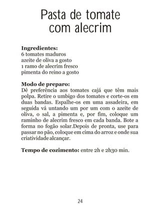 Ingredientes:
6 tomates maduros
azeite de oliva a gosto
1 ramo de alecrim fresco
pimenta do reino a gosto
Modo de preparo:
Dê preferência aos tomates cajá que têm mais
polpa. Retire o umbigo dos tomates e corte-os em
duas bandas. Espalhe-os em uma assadeira, em
seguida vá untando um por um com o azeite de
oliva, o sal, a pimenta e, por fim, coloque um
raminho de alecrim fresco em cada banda. Bote a
forma no fogão solar.Depois de pronta, use para
passar no pão, coloque em cima do arroz e onde sua
criatividadealcançar.
Tempo de cozimento: entre 2h e 2h30 min.
24
Pasta de tomate
com alecrim
 
