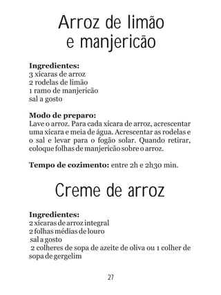 27
Ingredientes:
3 xícaras de arroz
2 rodelas de limão
1 ramo de manjericão
sal a gosto
Modo de preparo:
Lave o arroz. Para cada xícara de arroz, acrescentar
uma xícara e meia de água. Acrescentar as rodelas e
o sal e levar para o fogão solar. Quando retirar,
coloquefolhasdemanjericãosobreoarroz.
Tempo de cozimento: entre 2h e 2h30 min.
Creme de arroz
Ingredientes:
2xícarasdearrozintegral
2folhasmédiasdelouro
salagosto
2 colheres de sopa de azeite de oliva ou 1 colher de
sopadegergelim
Arroz de limão
e manjericão
 