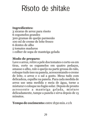 Risoto de shitake
Ingredientes:
3 xícaras de arroz para risoto
6 cogumelos grandes
300 gramas de queijo parmesão
100 ml de creme de leite fresco
6 dentes de alho
5 tomates maduros
1 colher de sopa de manteiga gelada
Modo de preparo:
Lave o arroz, retire a pele dos tomates e corte-os em
tiras, corte os cogumelos em quatro pedaços,
amasse o alho, rale o queijo na parte grossa do ralo,
coloque tudo isso na panela, acrescentando o creme
de leite, o arroz e o sal a gosto. Mexa tudo com
delicadeza, espalhe na panela. Para cada medida de
arroz use uma medida e meia de água, torne a
misturar e coloque no fogão solar. Depois de pronto
acrescente a manteiga gelada, misture
delicadamente, tampe a panela e sirva depois de 15
minutos.
Tempo de cozimento:entre1h30min.e2h
29
 
