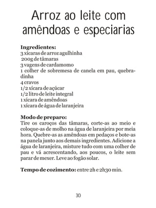 Ingredientes:
3xícarasdearrozagulhinha
200gdetâmaras
3vagensdecardamomo
1 colher de sobremesa de canela em pau, quebra-
dinha
4cravos
1/2xícaradeaçúcar
1/2litrodeleiteintegral
1xícaradeamêndoas
1xícaradeáguadelaranjeira
Modo de preparo:
Tire os caroços das tâmaras, corte-as ao meio e
coloque-as de molho na água de laranjeira por meia
hora. Quebre-as as amêndoas em pedaços e bote-as
na panela junto aos demais ingredientes. Adicione a
água de laranjeira, misture tudo com uma colher de
pau e vá acrescentando, aos poucos, o leite sem
parardemexer.Leveaofogãosolar.
Tempo de cozimento: entre2he2h30min.
Arroz ao leite com
amêndoas e especiarias
30
 