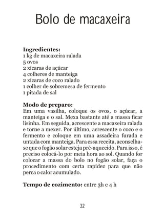 Bolo de macaxeira
Ingredientes:
1 kg de macaxeira ralada
5 ovos
2 xícaras de açúcar
4 colheres de manteiga
2 xícaras de coco ralado
1 colher de sobremesa de fermento
1 pitada de sal
Modo de preparo:
Em uma vasilha, coloque os ovos, o açúcar, a
manteiga e o sal. Mexa bastante até a massa ficar
lisinha. Em seguida, acrescente a macaxeira ralada
e torne a mexer. Por último, acrescente o coco e o
fermento e coloque em uma assadeira furada e
untadacommanteiga.Paraessa receita,aconselha-
se que o fogão solaresteja pré-aquecido. Paraisso,é
preciso colocá-lo por meia hora ao sol. Quando for
colocar a massa do bolo no fogão solar, faça o
procedimento com certa rapidez para que não
percaocaloracumulado.
Tempo de cozimento: entre 3h e 4 h
32
 