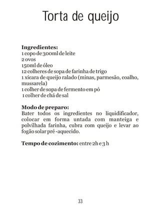 Ingredientes:
1copode300mldeleite
2ovos
150mldeóleo
12colheresdesopadefarinhadetrigo
1 xícara de queijo ralado (minas, parmesão, coalho,
mussarela)
1colherdesopadefermentoempó
1colherdechádesal
Modo de preparo:
Bater todos os ingredientes no liquidificador,
colocar em forma untada com manteiga e
polvilhada farinha, cubra com queijo e levar ao
fogãosolarpré-aquecido.
Tempo de cozimento: entre2he3h
33
Torta de queijo
 