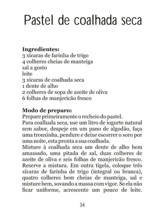 Pastel de coalhada seca
Ingredientes:
3 xícaras de farinha de trigo
4 colheres cheias de manteiga
sal a gosto
leite
3 xícaras de coalhada seca
1 dente de alho
2 colheres de sopa de azeite de oliva
6 folhas de manjericão fresco
Modo de preparo:
Prepareprimeiramenteorecheiodopastel.
Para coalhada seca, use um litro de iogurte natural
sem sabor, despeje em um pano de algodão, faça
uma trouxinha, pendure e deixe escorrer o soro por
umanoite,estaprontaasuacoalhada.
Misture à coalhada seca um dente de alho bem
amassado, uma pitada de sal, duas colheres de
azeite de oliva e seis folhas de manjericão fresco.
Reserve a mistura. Em outra tigela, coloque três
xícaras de farinha de trigo (integral ou branca),
quatro colheres bem cheias de manteiga, sal e
misturebem,sovandoamassacomvigor.Seelanão
ficar uniforme, acrescente um pouco de leite.
34
 