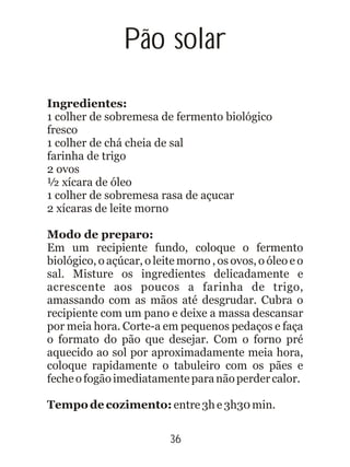 Pão solar
Ingredientes:
1 colher de sobremesa de fermento biológico
fresco
1 colher de chá cheia de sal
farinha de trigo
2 ovos
½ xícara de óleo
1 colher de sobremesa rasa de açucar
2 xícaras de leite morno
Modo de preparo:
Em um recipiente fundo, coloque o fermento
biológico, o açúcar, o leite morno , os ovos, o óleo e o
sal. Misture os ingredientes delicadamente e
acrescente aos poucos a farinha de trigo,
amassando com as mãos até desgrudar. Cubra o
recipiente com um pano e deixe a massa descansar
por meia hora. Corte-a em pequenos pedaços e faça
o formato do pão que desejar. Com o forno pré
aquecido ao sol por aproximadamente meia hora,
coloque rapidamente o tabuleiro com os pães e
fecheofogãoimediatamenteparanãoperdercalor.
Tempo de cozimento: entre3he3h30min.
36
 
