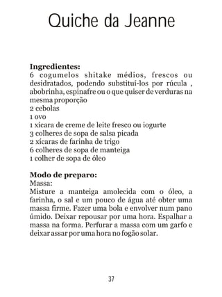 Quiche da Jeanne
Ingredientes:
Modo de preparo:
6 cogumelos shitake médios, frescos ou
desidratados, podendo substituí-los por rúcula ,
abobrinha, espinafre ou o que quiser de verduras na
mesmaproporção
2 cebolas
1 ovo
1 xícara de creme de leite fresco ou iogurte
3 colheres de sopa de salsa picada
2 xícaras de farinha de trigo
6 colheres de sopa de manteiga
1 colher de sopa de óleo
Massa:
Misture a manteiga amolecida com o óleo, a
farinha, o sal e um pouco de água até obter uma
massa firme. Fazer uma bola e envolver num pano
úmido. Deixar repousar por uma hora. Espalhar a
massa na forma. Perfurar a massa com um garfo e
deixarassarporumahoranofogãosolar.
37
 