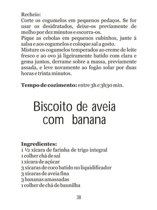Recheio:
Corte os cogumelos em pequenos pedaços. Se for
usar os desidratados, deixe-os previamente de
molhopordezminutoseescorra-os.
Pique as cebolas em pequenos cubinhos, junte à
salsaeaoscogumelosecoloquesalagosto.
Misture os cogumelos temperados ao creme de leite
fresco e ao ovo já ligeiramente batido com clara e
gema juntos, derrame sobre a massa, previamente
assada, e leve novamente ao fogão solar por duas
horasetrintaminutos.
1 ½ xícara de farinha de trigo integral
1colherchádesal
1xícaradeaçúcar
3xícarasdecocobatidonoliquidificador
3xícarasdeaveiafina
3bananasamassadas
1colherdechádebaunilha
Tempo de cozimento: entre3he3h30min.
Ingredientes:
38
Biscoito de aveia
com banana
 
