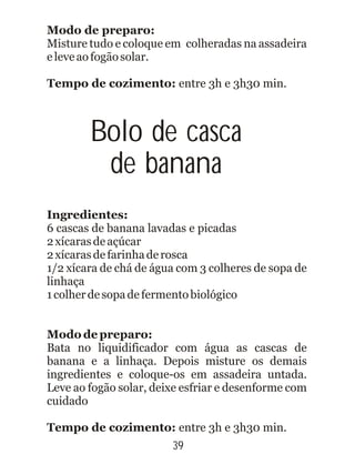 39
Modo de preparo:
Tempo de cozimento: entre 3h e 3h30 min.
Ingredientes:
Modo de preparo:
Tempo de cozimento: entre 3h e 3h30 min.
Misture tudo e coloque em colheradas na assadeira
eleveaofogãosolar.
6 cascas de banana lavadas e picadas
2xícarasdeaçúcar
2xícarasdefarinhaderosca
1/2 xícara de chá de água com 3 colheres de sopa de
linhaça
1colherdesopadefermentobiológico
Bata no liquidificador com água as cascas de
banana e a linhaça. Depois misture os demais
ingredientes e coloque-os em assadeira untada.
Leve ao fogão solar, deixe esfriar e desenforme com
cuidado
Bolo de casca
de banana
 