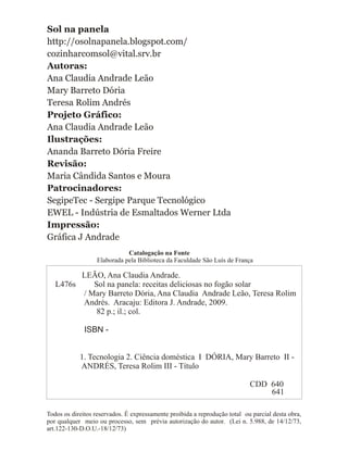 Sol na panela
http://osolnapanela.blogspot.com/
cozinharcomsol@vital.srv.br
Autoras:
Ana Claudia Andrade Leão
Mary Barreto Dória
Teresa Rolim Andrés
Projeto Gráfico:
Ana Claudia Andrade Leão
Ilustrações:
Ananda Barreto Dória Freire
Revisão:
Maria Cândida Santos e Moura
Patrocinadores:
SegipeTec - Sergipe Parque Tecnológico
EWEL - Indústria de Esmaltados Werner Ltda
Impressão:
Gráfica J Andrade
LEÃO, Ana Claudia Andrade.
L476s Sol na panela: receitas deliciosas no fogão solar
/ Mary Barreto Dória, Ana Claudia Andrade Leão, Teresa Rolim
Andrés. Aracaju: Editora J. Andrade, 2009.
82 p.; il.; col.
ISBN -
1. Tecnologia 2. Ciência doméstica I DÓRIA, Mary Barreto II -
ANDRÉS, Teresa Rolim III - Título
CDD 640
Catalogação na Fonte
Elaborada pela Biblioteca da Faculdade São Luís de França
Todos os direitos reservados. É expressamente proibida a reprodução total ou parcial desta obra,
por qualquer meio ou processo, sem prévia autorização do autor. (Lei n. 5.988, de 14/12/73,
art.122-130-D.O.U.-18/12/73)
641
 
