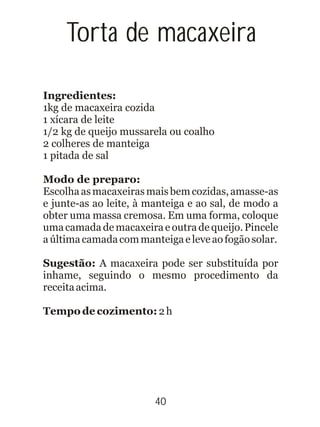 40
Ingredientes:
Modo de preparo:
Tempo de cozimento: 2h
1kg de macaxeira cozida
1 xícara de leite
1/2 kg de queijo mussarela ou coalho
2 colheres de manteiga
1 pitada de sal
Escolhaasmacaxeirasmaisbemcozidas,amasse-as
e junte-as ao leite, à manteiga e ao sal, de modo a
obter uma massa cremosa. Em uma forma, coloque
uma camada de macaxeira e outra de queijo. Pincele
aúltimacamadacommanteigaeleveaofogãosolar.
Sugestão: A macaxeira pode ser substituída por
inhame, seguindo o mesmo procedimento da
receitaacima.
Torta de macaxeira
 