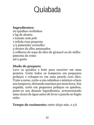 Ingredientes:
20 quiabos verdinhos
2 kg de alcatra
1 tomate sem pele
1 cebola roxa pequena
1/2 pimentão vermelho
3 dentes de alho amassados
2 colheres de sopa de óleo de girassol ou de milho
pimenta do reino
sal a gosto
Modo de preparo:
Lave os quiabos e bote para escorrer em uma
peneira. Corte todos os temperos em pequenos
pedaços e coloque-os em uma panela com óleo.
Trate a carne, corte-a em cubinhos e misture-a bem
aos temperos, deixando marinar por meia hora. Em
seguida, corte em pequenos pedaços os quiabos,
junte-os aos demais ingredientes, acrescentando
uma xícara de água antes de levar a panela ao fogão
solar.
Tempo de cozimento: entre 2h30 min. e 3 h
42
Quiabada
 