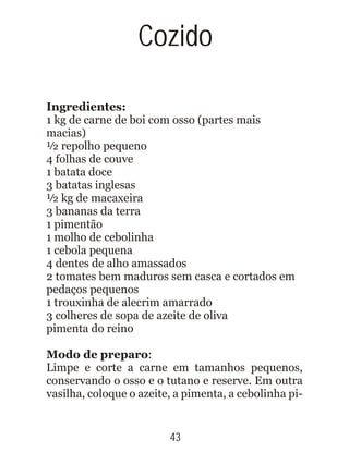 Ingredientes:
1 kg de carne de boi com osso (partes mais
macias)
½ repolho pequeno
4 folhas de couve
1 batata doce
3 batatas inglesas
½ kg de macaxeira
3 bananas da terra
1 pimentão
1 molho de cebolinha
1 cebola pequena
4 dentes de alho amassados
2 tomates bem maduros sem casca e cortados em
pedaços pequenos
1 trouxinha de alecrim amarrado
3 colheres de sopa de azeite de oliva
pimenta do reino
Modo de preparo:
Limpe e corte a carne em tamanhos pequenos,
conservando o osso e o tutano e reserve. Em outra
vasilha, coloque o azeite, a pimenta, a cebolinha pi-
43
Cozido
 