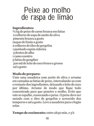 Ingredientes:
½kgdepeixedecarnebrancaemfatias
2colheresdesopadeazeitedeoliva
pimentabrancaagosto
raspasdelimãoagosto
2colheresdeóleodegergelim
1punhadocapimcidreira
3dentesdealho
1ramocoentro
5fatiasdegengibre
300mldeleitedecocofrescoegrosso
salagosto
Modo de preparo:
Unte uma assadeira com azeite de oliva e arrume
em camadas as fatias de peixe, intercalando-as com
orestantedosingredientes,deixandooleitedecoco
por último. Arrume de modo que fique tudo
concentrado para que penetre o molho. Evite que
este se espalhe, ressecando o peixe. O peixe deve ser
untado com o óleo de gergelim e acrescido dos
temperos esalagosto.Leveaassadeiraparaofogão
solar.
Tempo de cozimento: entre2h30min.e3h
48
Peixe ao molho
de raspa de limão
 