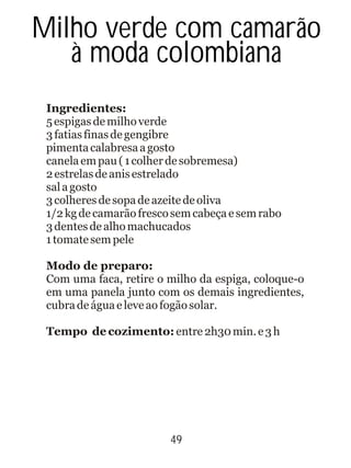 49
Ingredientes:
5espigasdemilhoverde
3fatiasfinasdegengibre
pimentacalabresaagosto
canelaempau(1colherdesobremesa)
2estrelasdeanisestrelado
salagosto
3colheresdesopadeazeitedeoliva
1/2kgdecamarãofrescosemcabeçaesemrabo
3dentesdealhomachucados
1tomatesempele
Modo de preparo:
Com uma faca, retire o milho da espiga, coloque-o
em uma panela junto com os demais ingredientes,
cubradeáguaeleveaofogãosolar.
Tempo de cozimento: entre2h30min.e3h
Milho verde com camarão
à moda colombiana
 