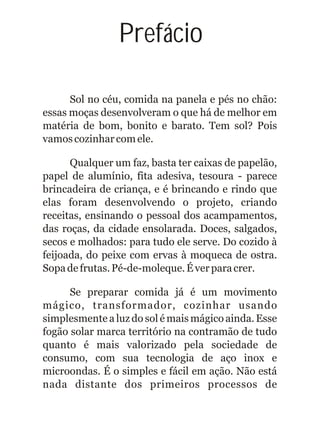 Prefácio
Sol no céu, comida na panela e pés no chão:
essas moças desenvolveram o que há de melhor em
matéria de bom, bonito e barato. Tem sol? Pois
vamoscozinharcomele.
Qualquer um faz, basta ter caixas de papelão,
papel de alumínio, fita adesiva, tesoura - parece
brincadeira de criança, e é brincando e rindo que
elas foram desenvolvendo o projeto, criando
receitas, ensinando o pessoal dos acampamentos,
das roças, da cidade ensolarada. Doces, salgados,
secos e molhados: para tudo ele serve. Do cozido à
feijoada, do peixe com ervas à moqueca de ostra.
Sopadefrutas.Pé-de-moleque.Éverparacrer.
Se preparar comida já é um movimento
mágico, transformador, cozinhar usando
simplesmente a luz do sol é mais mágico ainda. Esse
fogão solar marca território na contramão de tudo
quanto é mais valorizado pela sociedade de
consumo, com sua tecnologia de aço inox e
microondas. É o simples e fácil em ação. Não está
nada distante dos primeiros processos de
 