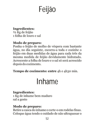 Ingredientes:
½ Kg de feijão
1 folha de louro e sal
Modo de preparo:
Ponha o feijão de molho de véspera com bastante
água, no dia seguinte, escorra-a toda e cozinhe o
feijão em duas medidas de água para cada três da
mesma medida de feijão devidamente hidratado.
Acrescente a folha de louro e o sal só será acrescido
depoisdocozimento.
Tempo de cozimento: entre 4h e 4h30 min.
Ingredientes:
1 Kg de inhame bem maduro
sal a gosto
Modo de preparo:
Retire a casca do inhame e corte-o em rodelas finas.
Coloque água tendo o cuidado de não ultrapassar o
52
Feijão
Inhame
 