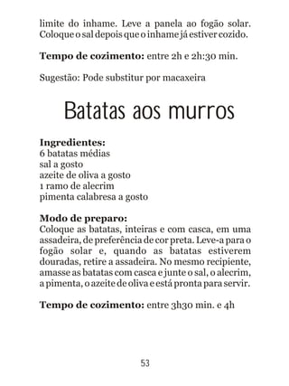 limite do inhame. Leve a panela ao fogão solar.
Coloqueosaldepoisqueoinhamejáestivercozido.
Tempo de cozimento: entre 2h e 2h:30 min.
Sugestão: Pode substitur por macaxeira
Batatas aos murros
Ingredientes:
6 batatas médias
sal a gosto
azeite de oliva a gosto
1 ramo de alecrim
pimenta calabresa a gosto
Modo de preparo:
Coloque as batatas, inteiras e com casca, em uma
assadeira, de preferência de cor preta. Leve-a para o
fogão solar e, quando as batatas estiverem
douradas, retire a assadeira. No mesmo recipiente,
amasse as batatas com casca e junte o sal, o alecrim,
apimenta,oazeitedeolivaeestáprontaparaservir.
Tempo de cozimento: entre 3h30 min. e 4h
53
 