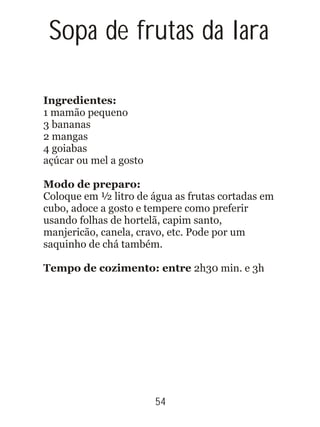 54
Ingredientes:
1 mamão pequeno
3 bananas
2 mangas
4 goiabas
açúcar ou mel a gosto
Modo de preparo:
Coloque em ½ litro de água as frutas cortadas em
cubo, adoce a gosto e tempere como preferir
usando folhas de hortelã, capim santo,
manjericão, canela, cravo, etc. Pode por um
saquinho de chá também.
Tempo de cozimento: entre 2h30 min. e 3h
Sopa de frutas da Iara
 