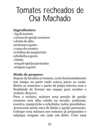 Tomates recheados de
Osa Machado
Ingredientes:
1kgdetomate
1xícaradequeijocremoso
1dentedealho
azeitonasagosto
1ramodecoentro
10folhasdemanjericão
cebolinhaagosto
1limão
100gdequeijoparmesão
oréganoagosto
Modo de preparo:
Depois de lavados os tomate, corte horizontalmente
um tampo na parte onde estava preso ao caule.
Retire as sementes e parte da polpa interna com a
finalidade de formar um espaço para receber o
recheio.Reserve.
Para o recheio, misture uma porção de queijo
cremoso com alho ralado ou socado, azeitonas,
coentro, manjericão e cebolinha, todos picadinhos.
Acrescente ainda suco de limão e queijo parmesão.
Coloque essa mistura nos tomates já preparados e
salpique orégano em cada um deles. Unte uma
55
 