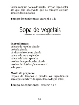 Sopa de vegetaisLaboratório de Comida Saudável Divânia Miranda
Ingredientes:
1xícaraderepolhopicado
1cebolapicada
½xícaradecenourapicada
1xícaradetomatepicado
1xícaradebatatapicada
1colherdesopadesalsapicada
1colherdechádeaçúcarmascavo
salagosto
Modo de preparo:
Depois de lavados e picados os ingredientes,
acrescenteumlitrodeáguaeleveaofogãosolar.
Tempo de cozimento: entre 3h e 4 h
56
forma com um pouco de azeite. Leve ao fogão solar
até que seja observado que os tomates estejam
amolecidosdourados.
Tempo de cozimento: entre 3h e 4 h
 