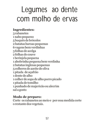 57
Legumes ao dente
com molho de ervas
Ingredientes:
3rabanetes
1nabopequeno
5buquêsdebrócoles
2batatasbaroaspequenas
6vagensbemverdinhas
3folhasdeacelga
2folhasdecouve
1berinjelapequena
1abobrinhapequenabemverdinha
2batatasinglesaspequenas
5colheresdeazeitedeoliva
1pitada deaçafrão
1dentedealho
1colherdesopadealhoporropicado
1pitadadetomilho
1punhadodemajericãooualecrim
salagosto
Modo de preparo:
Corte osrabanetesaomeioe poressamedidacorte
orestantedosvegetais.
 