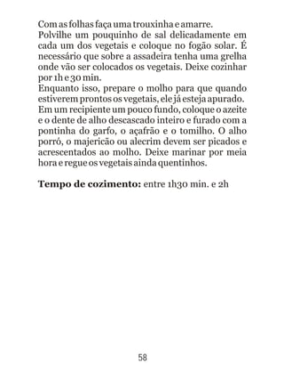 Comasfolhasfaçaumatrouxinhaeamarre.
Polvilhe um pouquinho de sal delicadamente em
cada um dos vegetais e coloque no fogão solar. É
necessário que sobre a assadeira tenha uma grelha
onde vão ser colocados os vegetais. Deixe cozinhar
por1he30min.
Enquanto isso, prepare o molho para que quando
estiveremprontososvegetais,elejáestejaapurado.
Em um recipiente um pouco fundo, coloque o azeite
e o dente de alho descascado inteiro e furado com a
pontinha do garfo, o açafrão e o tomilho. O alho
porró, o majericão ou alecrim devem ser picados e
acrescentados ao molho. Deixe marinar por meia
horaeregueosvegetaisaindaquentinhos.
Tempo de cozimento: entre 1h30 min. e 2h
58
 