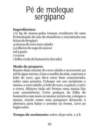 Ingredientes:
1/2 kg de massa-puba (massa resultante de uma
fermentação da raiz da mandioca e encontrada nas
feirasdeSergipe)
4xícarasdecocosecoralado
5colheresdesopadeaçúcar
salagosto
7cravos
1folhaverdedebananeira(lavada)
Modo de preparo:
Separe duas xícaras do coco ralado e acrescente 50
ml de água morna. Com o auxílio da mão, esprema o
leite de coco, que deve estar bem concentrado,
sobre uma peneira. Coloque em um recipiente a
massa, o coco ralado, o leite de coco, o açúcar, o sal e
o cravo. Misture tudo até formar uma massa lisa
com consistência. Corte pedaços da folha de
bananeira com mais ou menos 20x20 cm, coloque a
massa, enrole como uma panqueca deixando a
abertura para baixo e arrume na forma. Leve ao
fogãosolar.
Tempo de cozimento: entre 2h30 min. e 3 h
Pé de moleque
sergipano
60
 