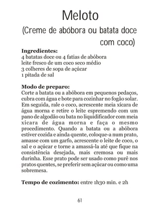 Meloto
(Creme de abóbora ou batata doce
com coco)
Ingredientes:
4 batatas doce ou 4 fatias de abóbora
leite fresco de um coco seco médio
3 colheres de sopa de açúcar
1 pitada de sal
Modo de preparo:
Corte a batata ou a abóbora em pequenos pedaços,
cubra com água e bote para cozinhar no fogão solar.
Em seguida, rale o coco, acrescente meia xícara de
água morna e retire o leite espremendo com um
pano de algodão ou bata no liquidificador com meia
xícara de água morna e faça o mesmo
procedimento. Quando a batata ou a abóbora
estiver cozida e ainda quente, coloque-a num prato,
amasse com um garfo, acrescente o leite de coco, o
sal e o açúcar e torne a amassá-la até que fique na
consistência desejada, mais cremosa ou mais
durinha. Esse prato pode ser usado como purê nos
pratos quentes, se preferir sem açúcar ou como uma
sobremesa.
Tempo de cozimento: entre 1h30 min. e 2h
61
 