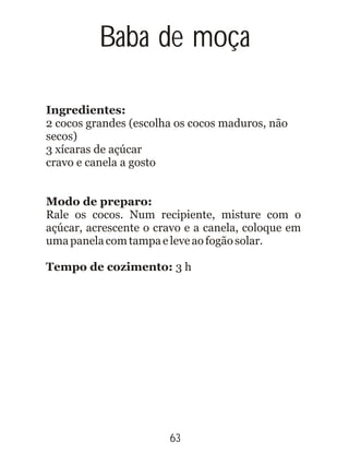 Baba de moça
Ingredientes:
2 cocos grandes (escolha os cocos maduros, não
secos)
3 xícaras de açúcar
cravo e canela a gosto
Modo de preparo:
Rale os cocos. Num recipiente, misture com o
açúcar, acrescente o cravo e a canela, coloque em
umapanelacomtampaeleveaofogãosolar.
Tempo de cozimento: 3 h
63
 